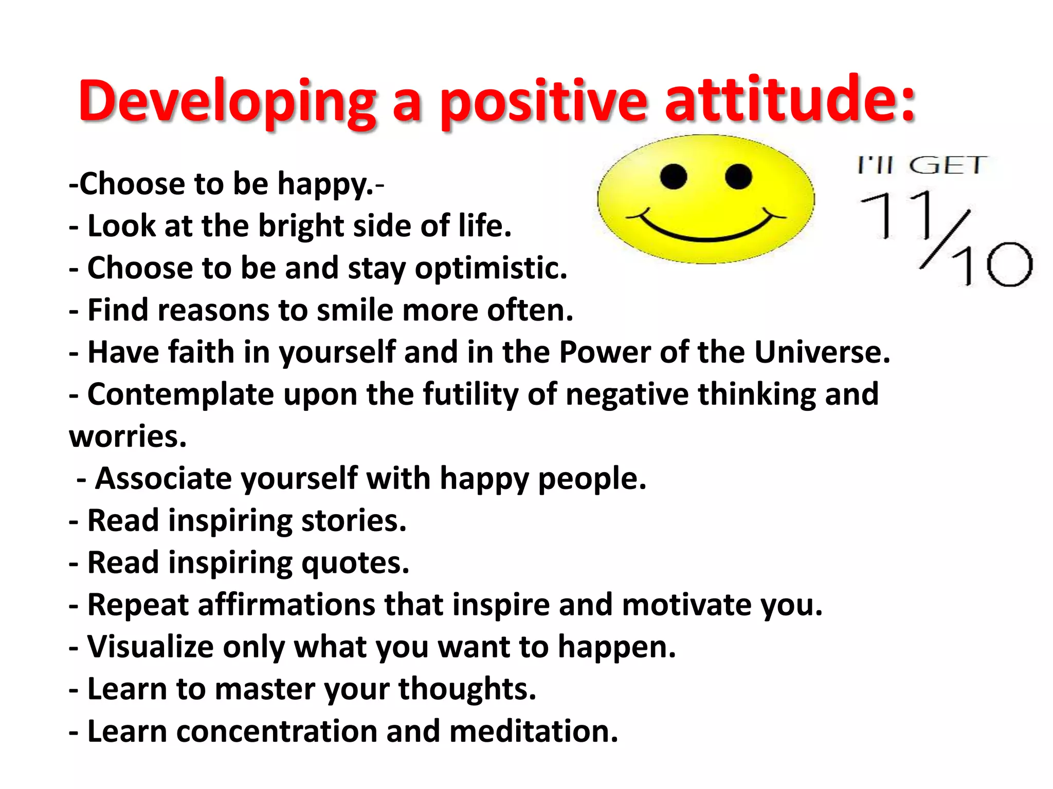 Developing a positive attitude:
--Choose to be happy.
- Look at the bright side of life.
- Choose to be and stay optimistic.
- Find reasons to smile more often.
- Have faith in yourself and in the Power of the Universe.
- Contemplate upon the futility of negative thinking and
worries.
- Associate yourself with happy people.
- Read inspiring stories.
- Read inspiring quotes.
- Repeat affirmations that inspire and motivate you.
- Visualize only what you want to happen.
- Learn to master your thoughts.
- Learn concentration and meditation.
 