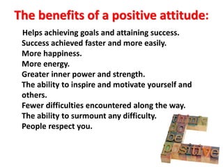 The benefits of a positive attitude:
Helps achieving goals and attaining success.
Success achieved faster and more easily.
More happiness.
More energy.
Greater inner power and strength.
The ability to inspire and motivate yourself and
others.
Fewer difficulties encountered along the way.
The ability to surmount any difficulty.
People respect you.
 