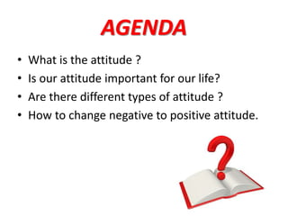 AGENDA
• What is the attitude ?
• Is our attitude important for our life?
• Are there different types of attitude ?
• How to change negative to positive attitude.
 