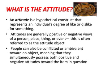 WHAT IS THE ATTITUDE?
• An attitude is a hypothetical construct that
represents an individual's degree of like or dislike
for something.
• Attitudes are generally positive or negative views
of a person, place, thing, or event— this is often
referred to as the attitude object.
• People can also be conflicted or ambivalent
toward an object, meaning that they
simultaneously possess both positive and
negative attitudes toward the item in question
 