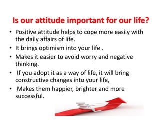 Is our attitude important for our life?
• Positive attitude helps to cope more easily with
the daily affairs of life.
• It brings optimism into your life .
• Makes it easier to avoid worry and negative
thinking.
• If you adopt it as a way of life, it will bring
constructive changes into your life,
• Makes them happier, brighter and more
successful.
 