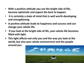• With a positive attitude you see the bright side of life,
become optimistic and expect the best to happen.
• It is certainly a state of mind that is well worth developing
and strengthening
 A positive attitude leads to happiness and success and can
change your whole life.
 If you look at the bright side of life, your whole life becomes
filled with light.
 This light affects not only you and the way you look at the
world, but also your whole environment and the people
around you.
 