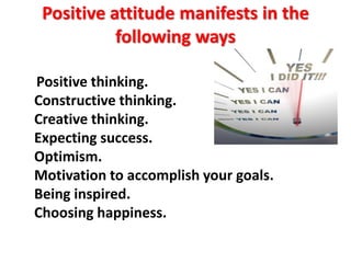 Positive attitude manifests in the
following ways
Positive thinking.
Constructive thinking.
Creative thinking.
Expecting success.
Optimism.
Motivation to accomplish your goals.
Being inspired.
Choosing happiness.
 
