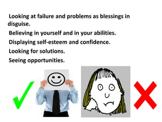 Looking at failure and problems as blessings in
disguise.
Believing in yourself and in your abilities.
Displaying self-esteem and confidence.
Looking for solutions.
Seeing opportunities.
 
