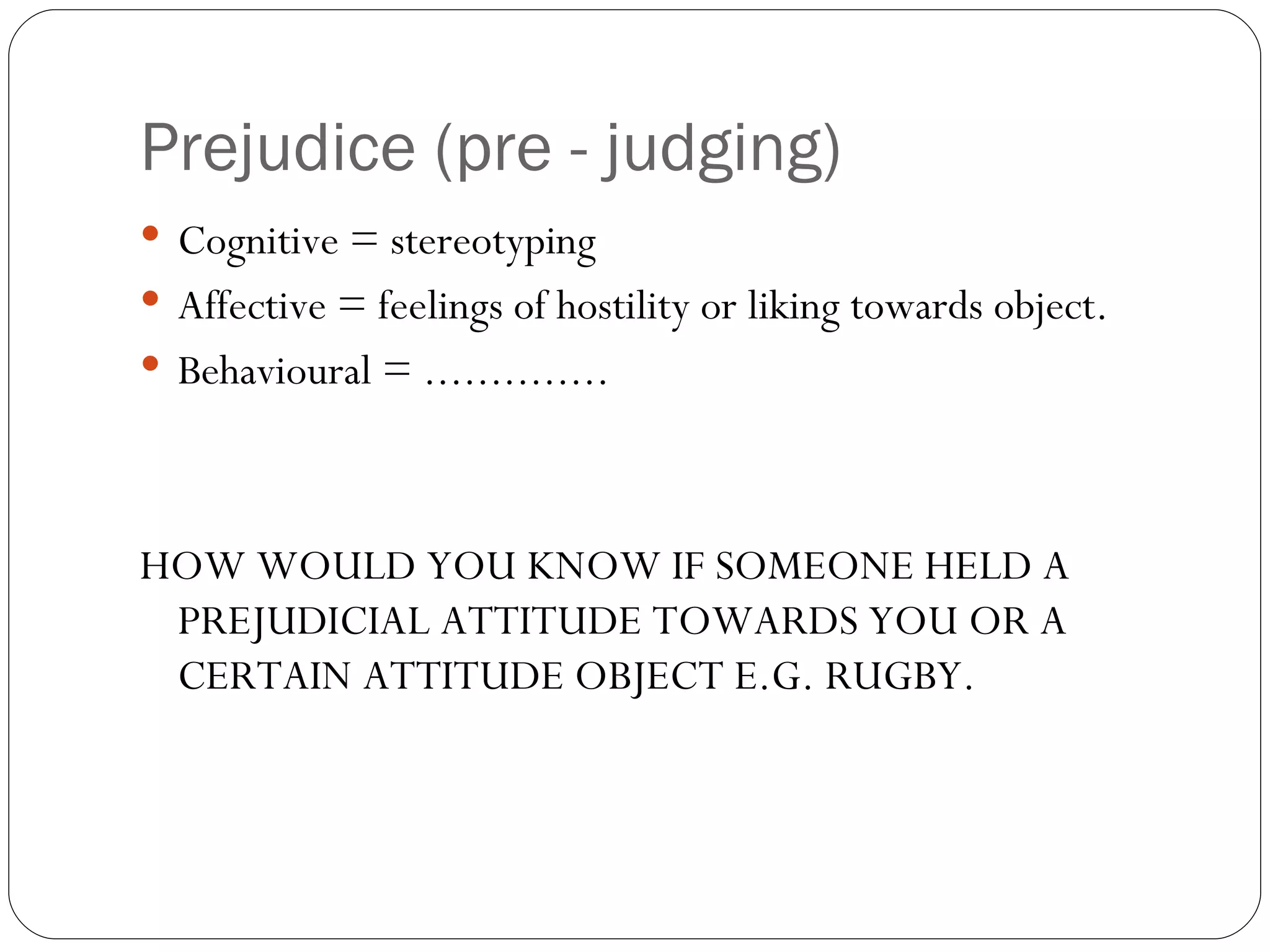 Prejudice (pre - judging) Cognitive = stereotyping Affective = feelings of hostility or liking towards object. Behavioural = .............. HOW WOULD YOU KNOW IF SOMEONE HELD A PREJUDICIAL ATTITUDE TOWARDS YOU OR A CERTAIN ATTITUDE OBJECT E.G. RUGBY.  
