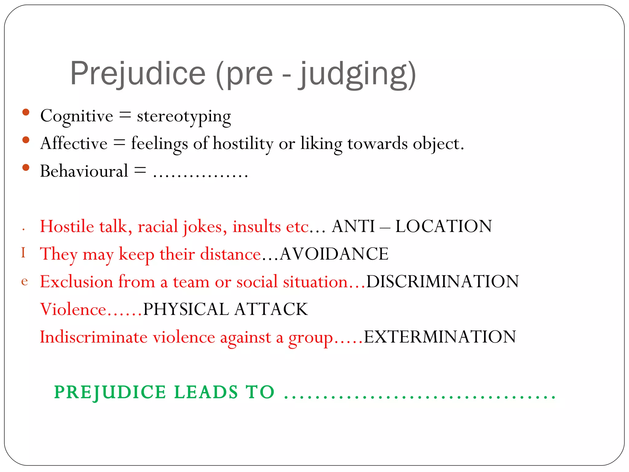 Prejudice (pre - judging) Cognitive = stereotyping Affective = feelings of hostility or liking towards object. Behavioural = ................ Hostile talk, racial jokes, insults etc ... ANTI – LOCATION They may keep their distance ...AVOIDANCE Exclusion from a team or social situation... DISCRIMINATION Violence...... PHYSICAL ATTACK Indiscriminate violence against a group..... EXTERMINATION PREJUDICE LEADS TO ................................... 