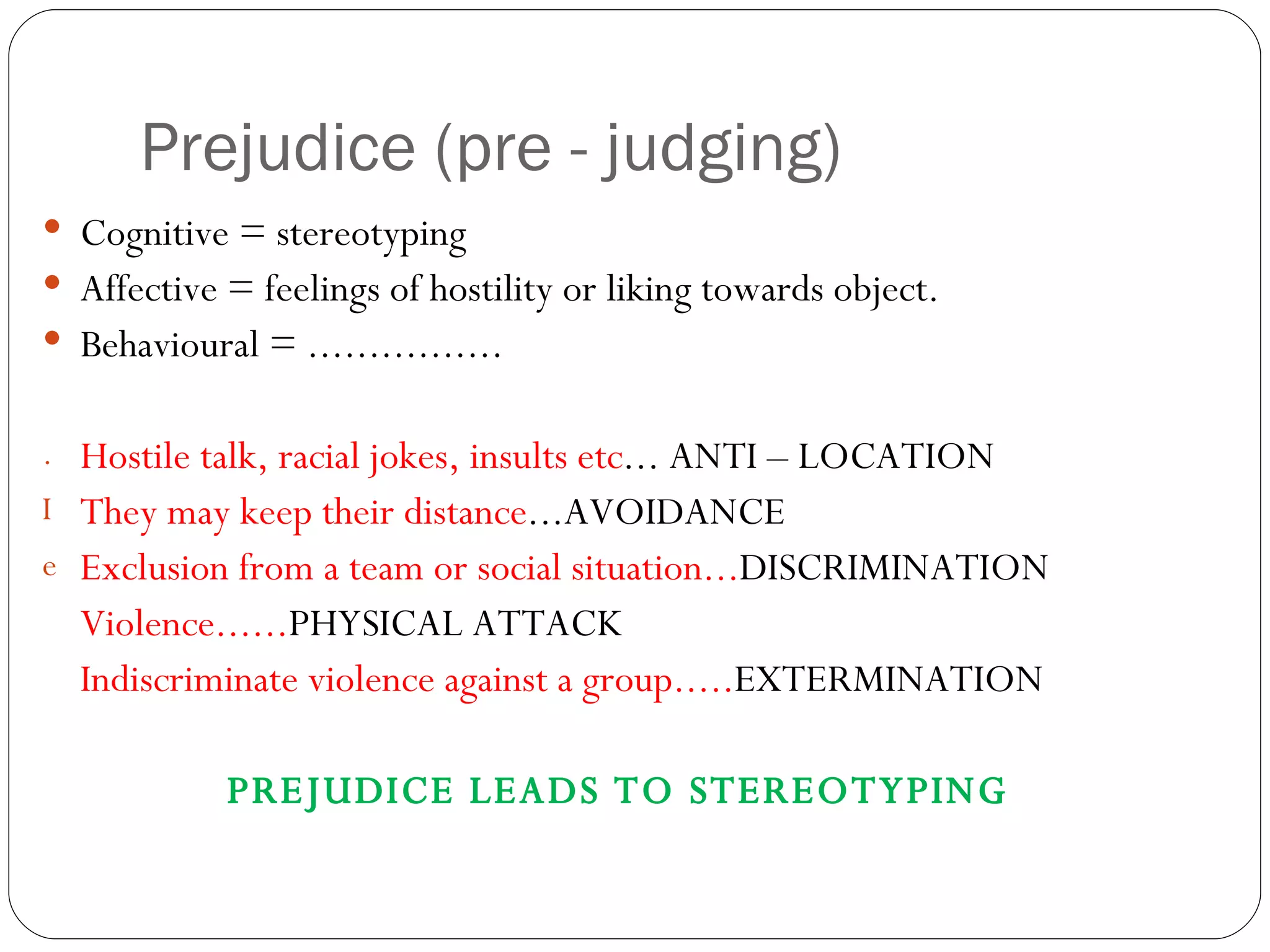 Prejudice (pre - judging) Cognitive = stereotyping Affective = feelings of hostility or liking towards object. Behavioural = ................ Hostile talk, racial jokes, insults etc ... ANTI – LOCATION They may keep their distance ...AVOIDANCE Exclusion from a team or social situation... DISCRIMINATION Violence...... PHYSICAL ATTACK Indiscriminate violence against a group..... EXTERMINATION PREJUDICE LEADS TO STEREOTYPING 