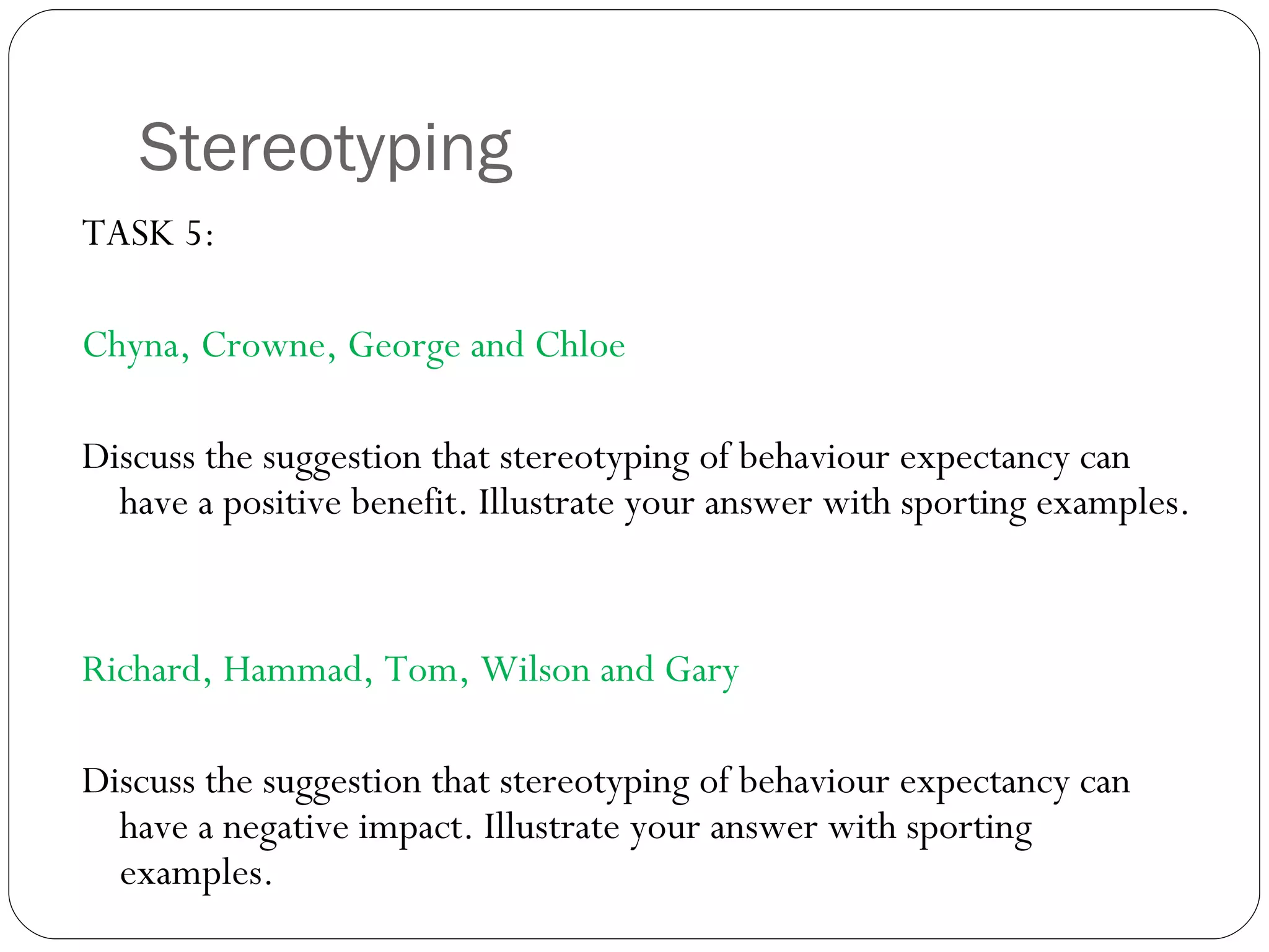 Stereotyping TASK 5:  Chyna, Crowne, George and Chloe Discuss the suggestion that stereotyping of behaviour expectancy can have a positive benefit. Illustrate your answer with sporting examples. Richard, Hammad, Tom, Wilson and Gary Discuss the suggestion that stereotyping of behaviour expectancy can have a negative impact. Illustrate your answer with sporting examples. 