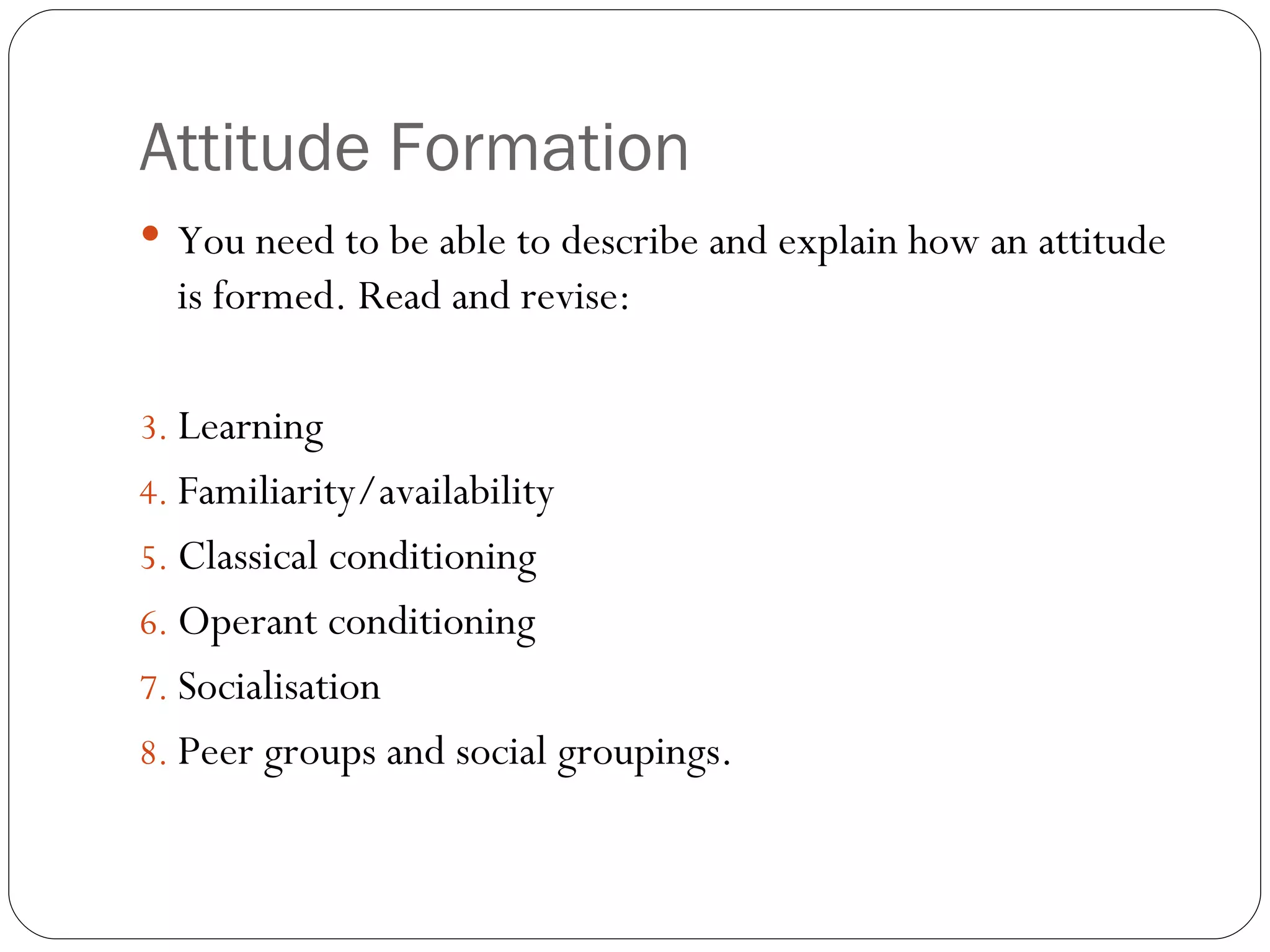 Attitude Formation You need to be able to describe and explain how an attitude is formed. Read and revise: Learning Familiarity/availability Classical conditioning Operant conditioning Socialisation Peer groups and social groupings.  