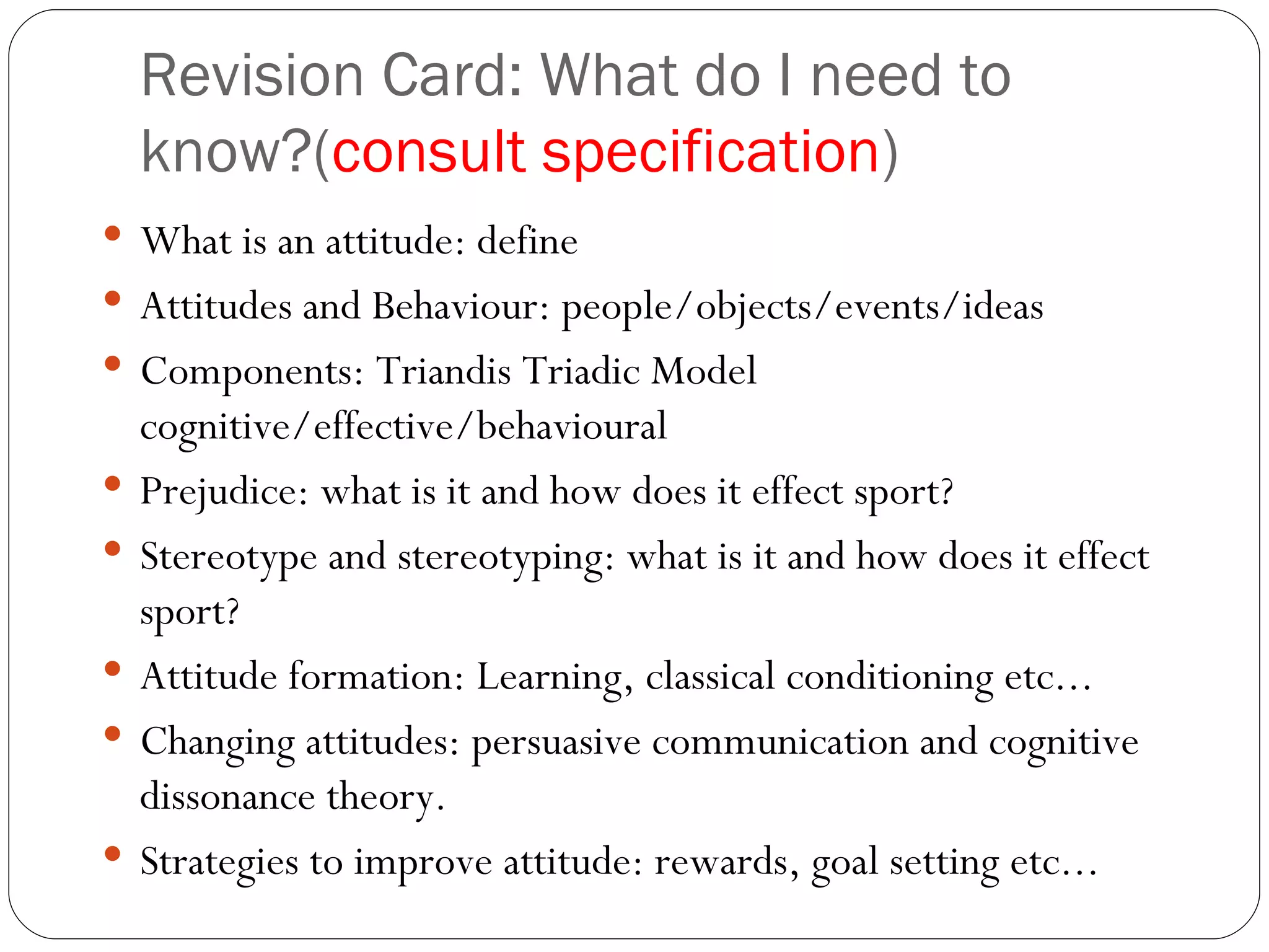 Revision Card: What do I need to know?( consult specification ) What is an attitude: define Attitudes and Behaviour: people/objects/events/ideas Components: Triandis Triadic Model cognitive/effective/behavioural Prejudice: what is it and how does it effect sport? Stereotype and stereotyping: what is it and how does it effect sport? Attitude formation: Learning, classical conditioning etc... Changing attitudes: persuasive communication and cognitive dissonance theory.  Strategies to improve attitude: rewards, goal setting etc...  