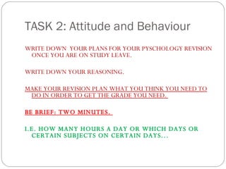 TASK 2: Attitude and Behaviour WRITE DOWN  YOUR PLANS FOR YOUR PYSCHOLOGY REVISION ONCE YOU ARE ON STUDY LEAVE.  WRITE DOWN YOUR REASONING.  MAKE YOUR REVISION PLAN WHAT YOU THINK YOU NEED TO DO IN ORDER TO GET THE GRADE YOU NEED.  BE BRIEF: TWO MINUTES.  I.E. HOW MANY HOURS A DAY OR WHICH DAYS OR CERTAIN SUBJECTS ON CERTAIN DAYS... 