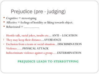 Prejudice (pre - judging) Cognitive = stereotyping Affective = feelings of hostility or liking towards object. Behavioural = ................ Hostile talk, racial jokes, insults etc ... ANTI – LOCATION They may keep their distance ...AVOIDANCE Exclusion from a team or social situation... DISCRIMINATION Violence...... PHYSICAL ATTACK Indiscriminate violence against a group..... EXTERMINATION PREJUDICE LEADS TO STEREOTYPING 