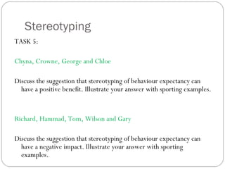 Stereotyping TASK 5:  Chyna, Crowne, George and Chloe Discuss the suggestion that stereotyping of behaviour expectancy can have a positive benefit. Illustrate your answer with sporting examples. Richard, Hammad, Tom, Wilson and Gary Discuss the suggestion that stereotyping of behaviour expectancy can have a negative impact. Illustrate your answer with sporting examples. 