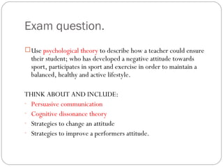Exam question. Use  psychological theory  to describe how a teacher could ensure their student; who has developed a negative attitude towards sport, participates in sport and exercise in order to maintain a balanced, healthy and active lifestyle. THINK ABOUT AND INCLUDE: Persuasive communication Cognitive dissonance theory Strategies to change an attitude Strategies to improve a performers attitude.  