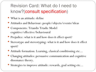 Revision Card: What do I need to know?( consult specification ) What is an attitude: define Attitudes and Behaviour: people/objects/events/ideas Components: Triandis Triadic Model cognitive/effective/behavioural Prejudice: what is it and how does it effect sport? Stereotype and stereotyping: what is it and how does it effect sport? Attitude formation: Learning, classical conditioning etc... Changing attitudes: persuasive communication and cognitive dissonance theory.  Strategies to improve attitude: rewards, goal setting etc...  