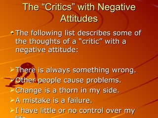 The “Critics” with Negative Attitudes The following list describes some of the thoughts of a “critic” with a negative attitude: There is always something wrong. Other people cause problems. Change is a thorn in my side. A mistake is a failure. I have little or no control over my life. 