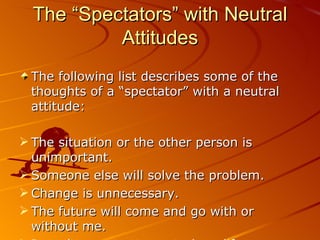The “Spectators” with Neutral Attitudes The following list describes some of the thoughts of a “spectator” with a neutral attitude: The situation or the other person is unimportant. Someone else will solve the problem. Change is unnecessary. The future will come and go with or without me. I won’t even try to control my life. 
