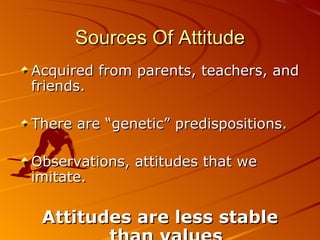 Sources Of Attitude Acquired from parents, teachers, and friends. There are “genetic” predispositions. Observations, attitudes that we imitate. Attitudes are less stable than values 