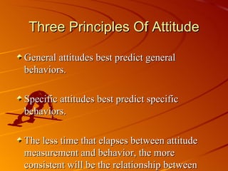 Three Principles Of Attitude General attitudes best predict general behaviors. Specific attitudes best predict specific behaviors. The less time that elapses between attitude measurement and behavior, the more consistent will be the relationship between them. 