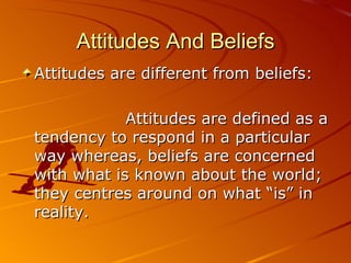 Attitudes And Beliefs Attitudes are different from beliefs:  Attitudes are defined as a tendency to respond in a particular way whereas, beliefs are concerned with what is known about the world; they centres around on what “is” in reality. 