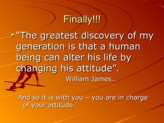 Finally!!! “ The greatest discovery of my generation is that a human being can alter his life by changing his attitude”.    William James… And so it is with you – you are in charge of your attitude. 