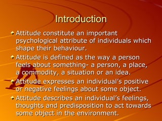 Introduction Attitude constitute an important psychological attribute of individuals which shape their behaviour. Attitude is defined as the way a person feels about something- a person, a place, a commodity, a situation or an idea. Attitude expresses an individual’s positive or negative feelings about some object. Attitude describes an individual’s feelings, thoughts and predisposition to act towards some object in the environment. 