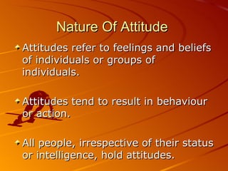 Nature Of Attitude   Attitudes refer to feelings and beliefs of individuals or groups of individuals. Attitudes tend to result in behaviour or action. All people, irrespective of their status or intelligence, hold attitudes. 