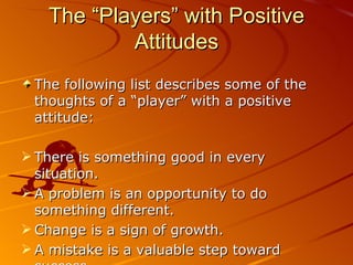 The “Players” with Positive Attitudes The following list describes some of the thoughts of a “player” with a positive attitude: There is something good in every situation. A problem is an opportunity to do something different. Change is a sign of growth. A mistake is a valuable step toward success. I have control over my life. 