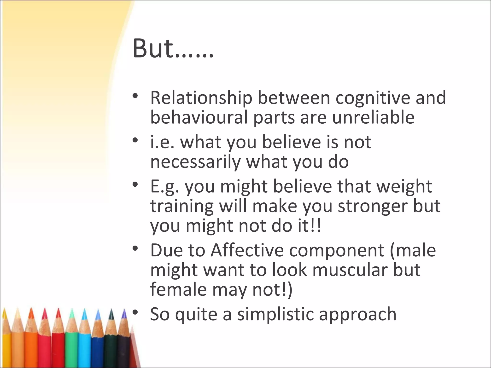 But……
• Relationship between cognitive and
  behavioural parts are unreliable
• i.e. what you believe is not
  necessarily what you do
• E.g. you might believe that weight
  training will make you stronger but
  you might not do it!!
• Due to Affective component (male
  might want to look muscular but
  female may not!)
• So quite a simplistic approach
 