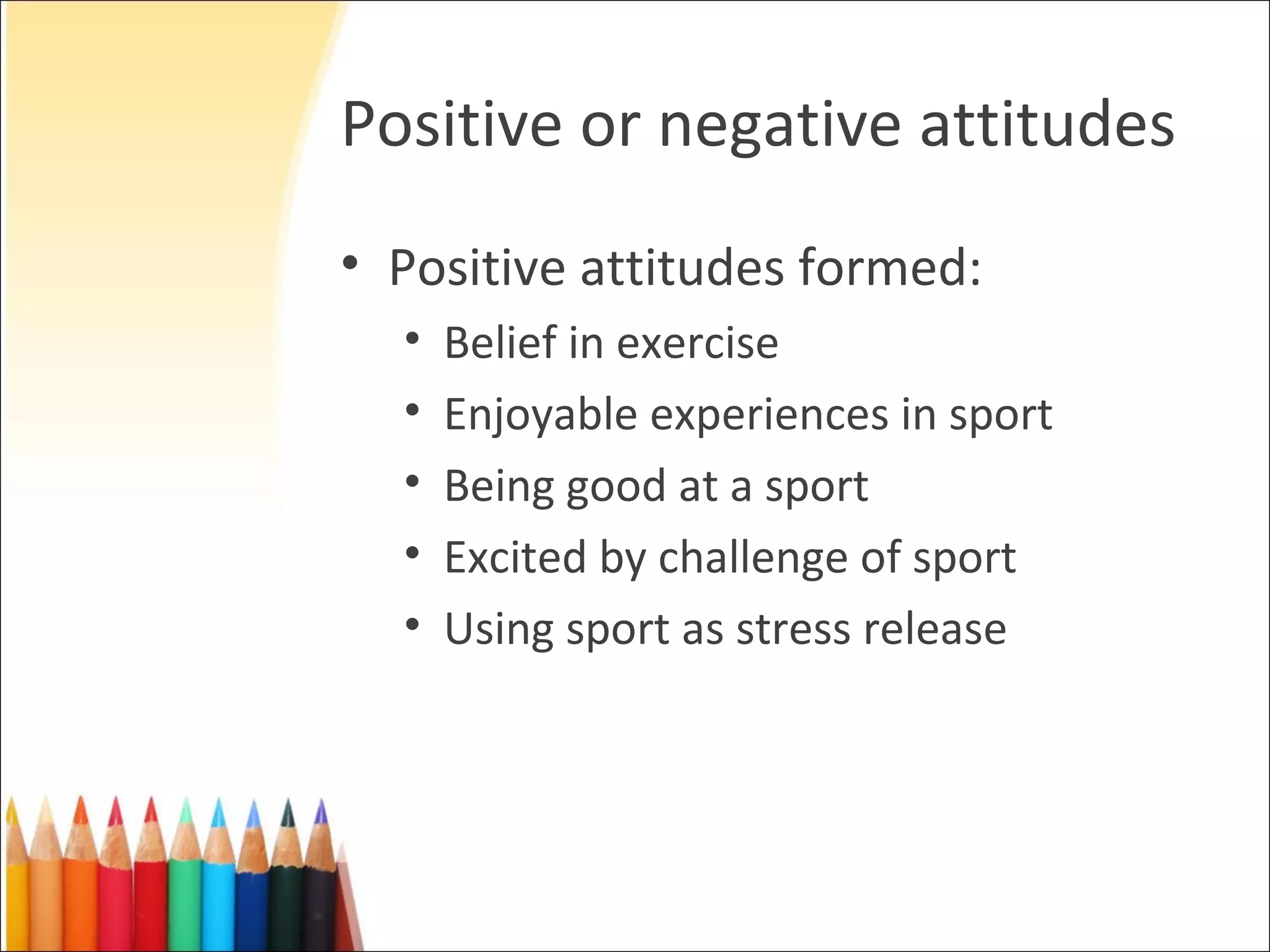 Positive or negative attitudes
• Positive attitudes formed:
  •   Belief in exercise
  •   Enjoyable experiences in sport
  •   Being good at a sport
  •   Excited by challenge of sport
  •   Using sport as stress release
 