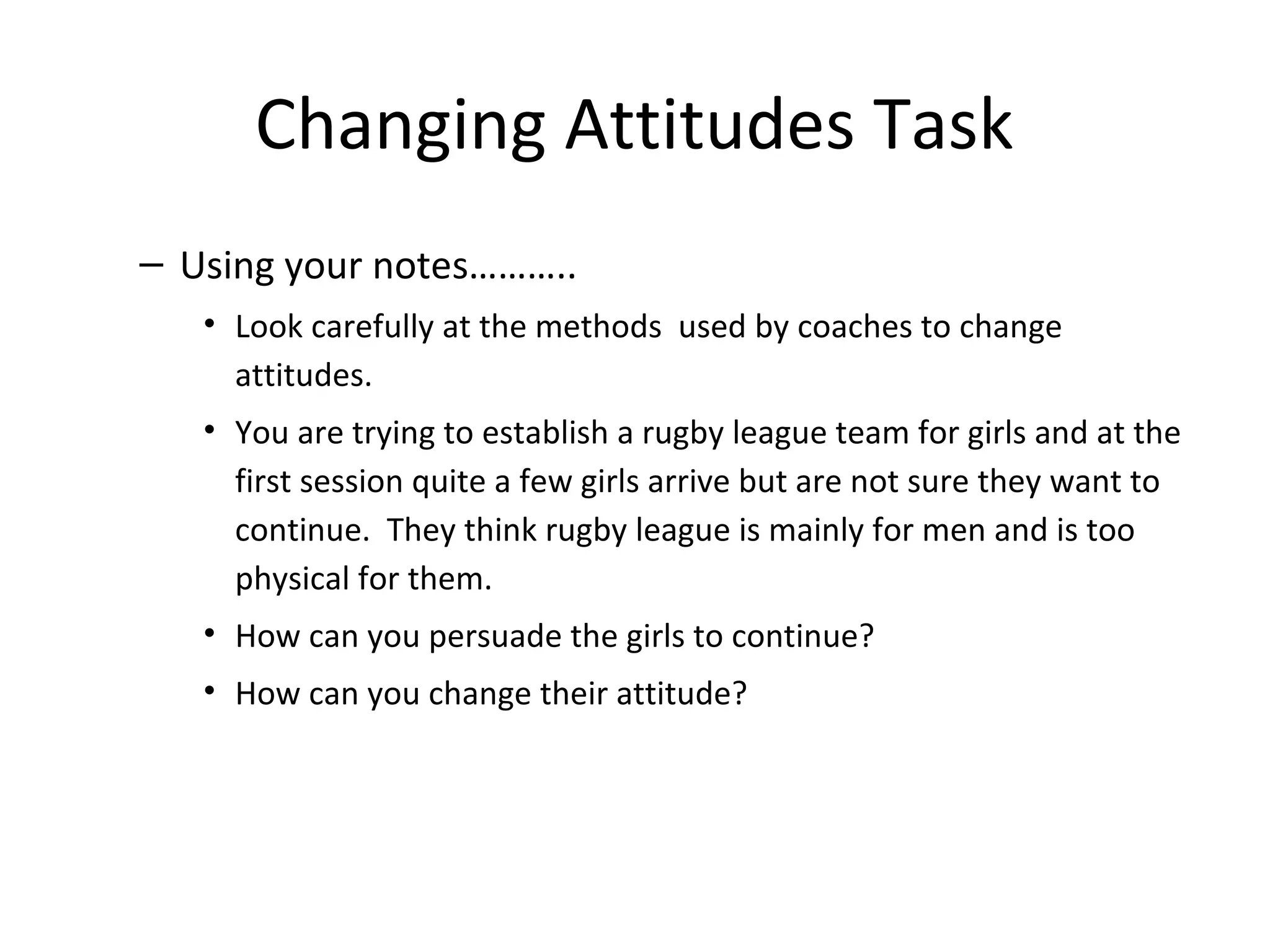 Changing Attitudes Task
– Using your notes………..
   • Look carefully at the methods used by coaches to change
     attitudes.
   • You are trying to establish a rugby league team for girls and at the
     first session quite a few girls arrive but are not sure they want to
     continue. They think rugby league is mainly for men and is too
     physical for them.
   • How can you persuade the girls to continue?
   • How can you change their attitude?
 