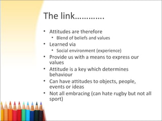 The link………….
• Attitudes are therefore
   • Blend of beliefs and values
• Learned via
   • Social environment (experience)
• Provide us with a means to express our
  values
• Attitude is a key which determines
  behaviour
• Can have attitudes to objects, people,
  events or ideas
• Not all embracing (can hate rugby but not all
  sport)
 