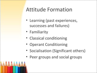 Attitude Formation
• Learning (past experiences,
  successes and failures)
• Familiarity
• Classical conditioning
• Operant Conditioning
• Socialisation (Significant others)
• Peer groups and social groups
 