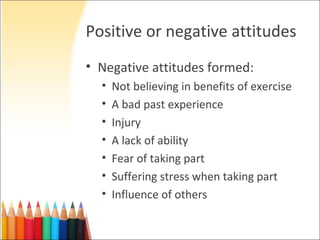 Positive or negative attitudes
• Negative attitudes formed:
  •   Not believing in benefits of exercise
  •   A bad past experience
  •   Injury
  •   A lack of ability
  •   Fear of taking part
  •   Suffering stress when taking part
  •   Influence of others
 