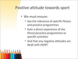 Positive attitude towards sport
   • We must ensure:
     • See the relevance of specific fitness
       and practice programmes
     • Gain a direct experience of the
       fitness/practice programmes to
       specific activities
     • And that any negative attitudes are
       dealt with ASAP!
 