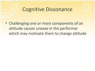 Cognitive Dissonance

• Challenging one or more components of an
  attitude causes unease in the performer
  which may motivate them to change attitude
 