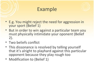 Example

• E.g. You might reject the need for aggression in
  your sport (Belief 1)
• But in order to win against a particular team you
  must physically intimidate your oponent (Belief
  2).
• Two beliefs conflict
• This dissonance is resolved by telling yourself
  that it’s alright to playhard against this particular
  opponent because they play rough too
• Modification to (Belief 1)
 