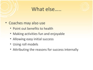 What else…..

• Coaches may also use
  •   Point out benefits to health
  •   Making activities fun and enjoyable
  •   Allowing easy initial success
  •   Using roll models
  •   Attributing the reasons for success internally
 