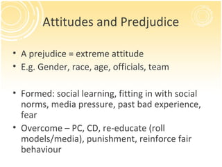 Attitudes and Predjudice

• A prejudice = extreme attitude
• E.g. Gender, race, age, officials, team

• Formed: social learning, fitting in with social
  norms, media pressure, past bad experience,
  fear
• Overcome – PC, CD, re-educate (roll
  models/media), punishment, reinforce fair
  behaviour
 