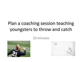 Plan a coaching session teaching
 youngsters to throw and catch
            10 minutes
 
