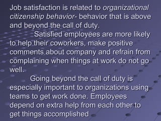 Job satisfaction is related to organizational
citizenship behavior- behavior that is above
and beyond the call of duty.
        Satisfied employees are more likely
to help their coworkers, make positive
comments about company and refrain from
complaining when things at work do not go
well.
       Going beyond the call of duty is
especially important to organizations using
teams to get work done. Employees
depend on extra help from each other to
get things accomplished
 
