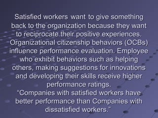 Satisfied workers want to give something
 back to the organization because they want
   to reciprocate their positive experiences.
Organizational citizenship behaviors (OCBs)
influence performance evaluation. Employee
     who exhibit behaviors such as helping
 others, making suggestions for innovations
  and developing their skills receive higher
             performance ratings.
    “Companies with satisfied workers have
  better performance than Companies with
             dissatisfied workers.”
 
