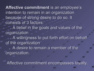 Affective commitment is an employee’s
intention to remain in an organization
because of strong desire to do so. It
consists of 3 factors:
   . A belief in the goals and values of the
organization
   . A willingness to put forth effort on behalf
of the organization
  . A desire to remain a member of the
organization.

Affective commitment encompasses loyalty.
 
