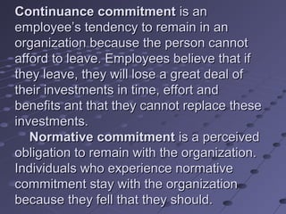 Continuance commitment is an
employee’s tendency to remain in an
organization because the person cannot
afford to leave. Employees believe that if
they leave, they will lose a great deal of
their investments in time, effort and
benefits ant that they cannot replace these
investments.
   Normative commitment is a perceived
obligation to remain with the organization.
Individuals who experience normative
commitment stay with the organization
because they fell that they should.
 