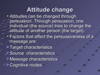 Attitude change
  Attitudes can be changed through
  persuasion. Through persuasion, one
  individual (the source) tries to change the
  attitude of another person (the target).
  Factors that affect the persuasiveness of a
  message are:
 Target characteristics
 Source characteristics
 Message characteristics
 Cognitive routes
 