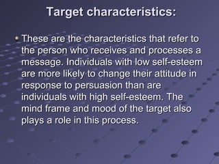 Target characteristics:

These are the characteristics that refer to
the person who receives and processes a
message. Individuals with low self-esteem
are more likely to change their attitude in
response to persuasion than are
individuals with high self-esteem. The
mind frame and mood of the target also
plays a role in this process.
 
