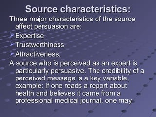 Source characteristics:
Three major characteristics of the source
  affect persuasion are:
 Expertise
 Trustworthiness
 Attractiveness.
A source who is perceived as an expert is
  particularly persuasive. The credibility of a
  perceived message is a key variable,
  example: If one reads a report about
  health and believes it came from a
  professional medical journal, one may
 
