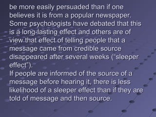 be more easily persuaded than if one
believes it is from a popular newspaper.
Some psychologists have debated that this
is a long-lasting effect and others are of
view that effect of telling people that a
message came from credible source
disappeared after several weeks (“sleeper
effect”).
If people are informed of the source of a
message before hearing it, there is less
likelihood of a sleeper effect than if they are
told of message and then source.
 