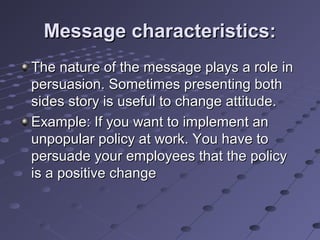 Message characteristics:
The nature of the message plays a role in
persuasion. Sometimes presenting both
sides story is useful to change attitude.
Example: If you want to implement an
unpopular policy at work. You have to
persuade your employees that the policy
is a positive change
 