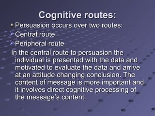 Cognitive routes:
  Persuasion occurs over two routes:
 Central route
 Peripheral route
In the central route to persuasion the
  individual is presented with the data and
  motivated to evaluate the data and arrive
  at an attitude changing conclusion. The
  content of message is more important and
  it involves direct cognitive processing of
  the message’s content.
 